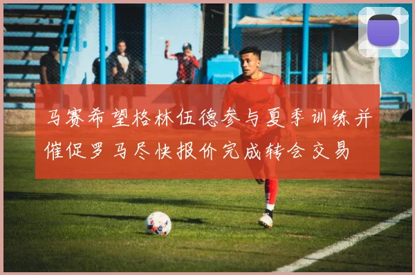 马赛希望格林伍德参与夏季训练并催促罗马尽快报价完成转会交易