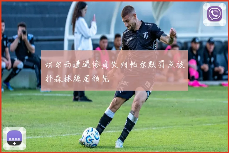 切尔西遭遇惨痛失利帕尔默罚点被扑森林稳居领先