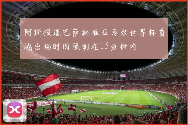 阿斯报道巴萨批准亚马尔世界杯首战出场时间限制在15分钟内