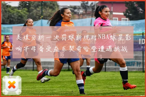 美媒分析一次罚球新规对NBA球星影响字母哥受益东契奇哈登遭遇挑战