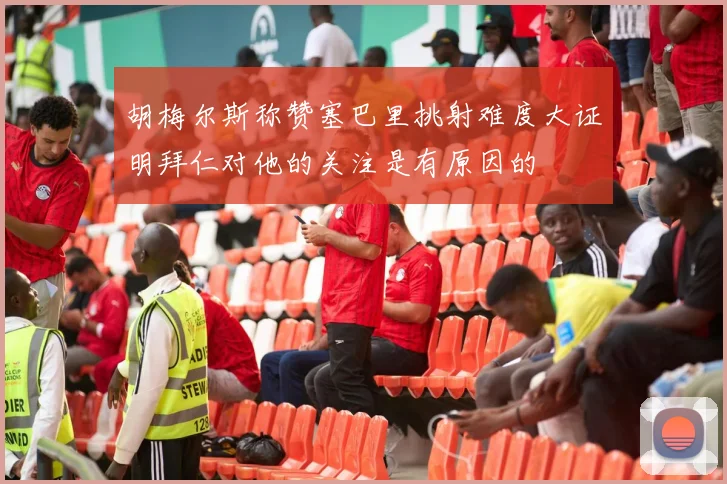 胡梅尔斯称赞塞巴里挑射难度大证明拜仁对他的关注是有原因的