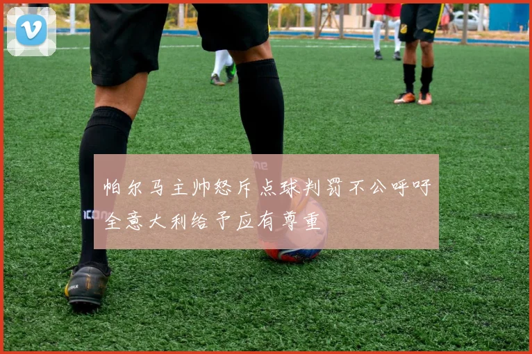 帕尔马主帅怒斥点球判罚不公呼吁全意大利给予应有尊重