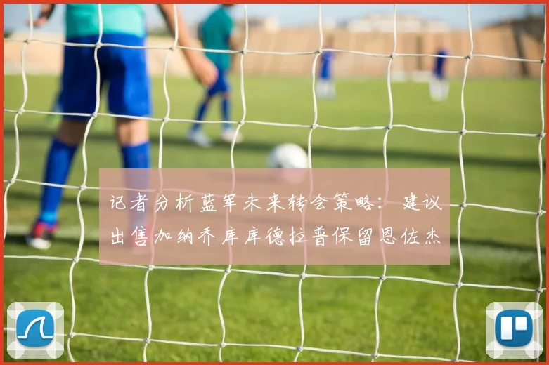 记者分析蓝军未来转会策略：建议出售加纳乔库库德拉普保留恩佐杰克逊