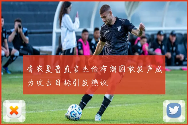 香农夏普直言杰伦布朗因敢发声成为攻击目标引发热议