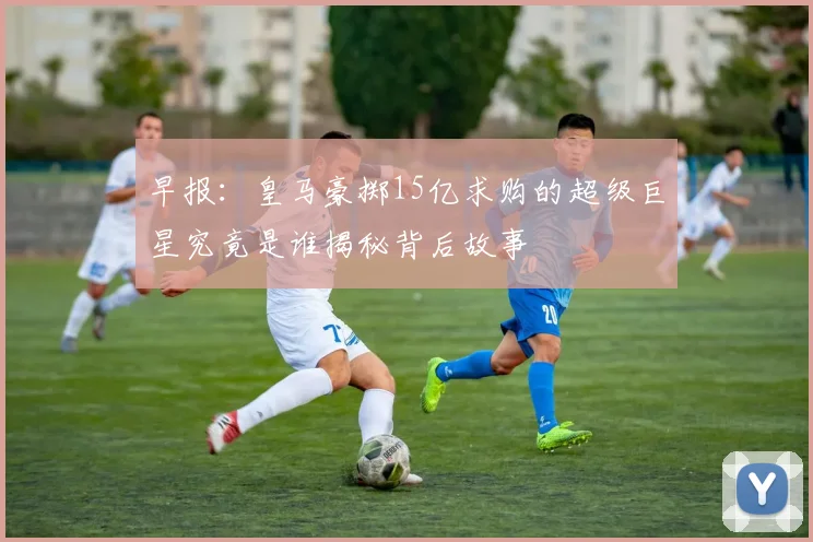 早报：皇马豪掷15亿求购的超级巨星究竟是谁揭秘背后故事