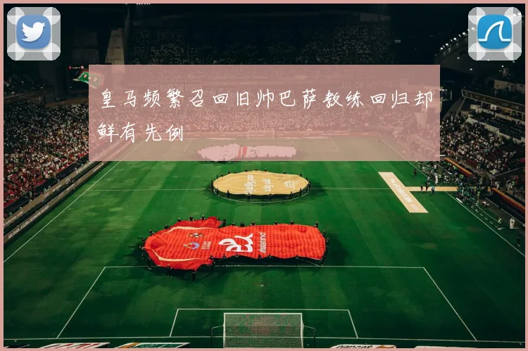 皇马频繁召回旧帅巴萨教练回归却鲜有先例