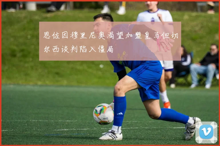 恩佐因穆里尼奥渴望加盟皇马但切尔西谈判陷入僵局