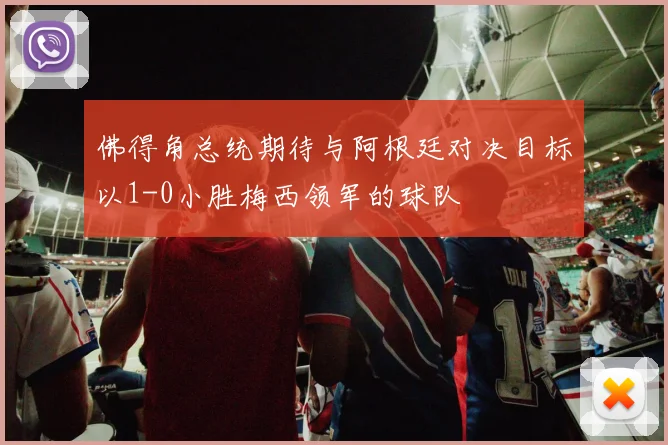 佛得角总统期待与阿根廷对决目标以1-0小胜梅西领军的球队