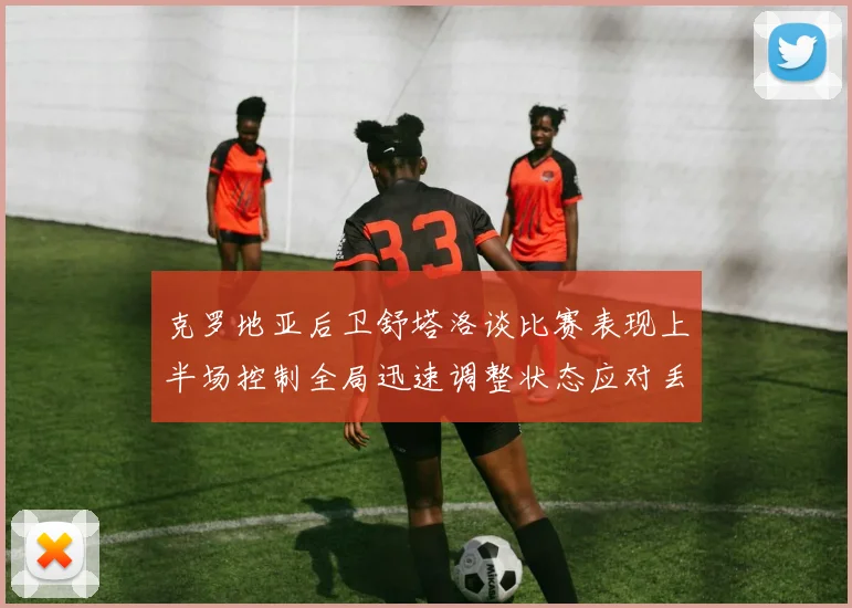克罗地亚后卫舒塔洛谈比赛表现上半场控制全局迅速调整状态应对丢球