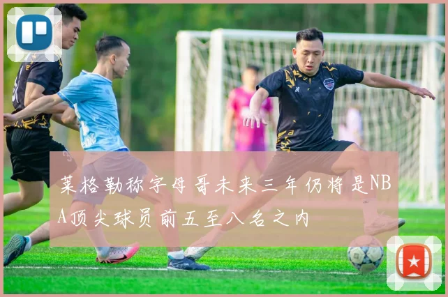 莱格勒称字母哥未来三年仍将是NBA顶尖球员前五至八名之内