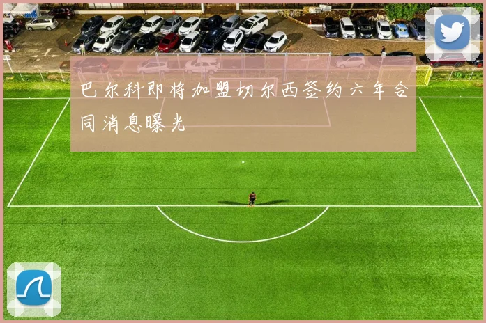 巴尔科即将加盟切尔西签约六年合同消息曝光
