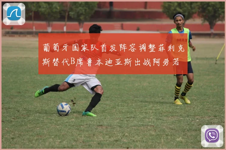 葡萄牙国家队首发阵容调整菲利克斯替代B席鲁本迪亚斯出战阿劳若