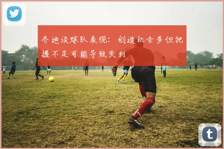 乔迪谈球队表现：创造机会多但把握不足可能导致失利