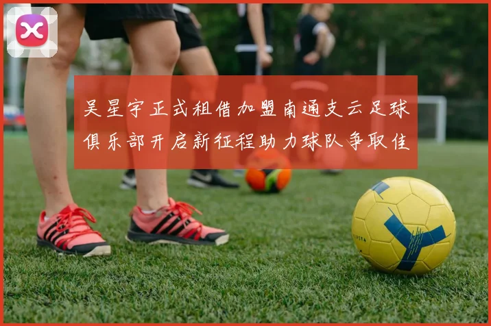 吴星宇正式租借加盟南通支云足球俱乐部开启新征程助力球队争取佳绩