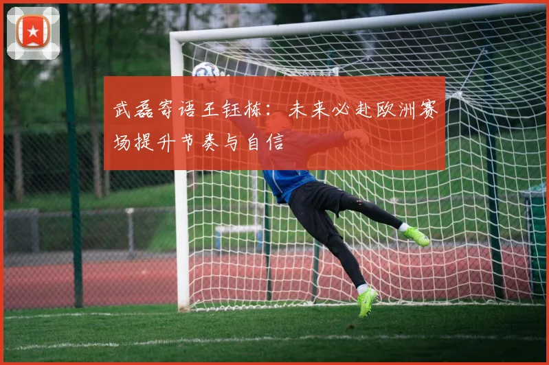 武磊寄语王钰栋：未来必赴欧洲赛场提升节奏与自信
