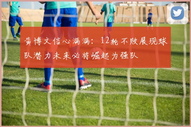 黄博文信心满满：12轮不败展现球队潜力未来必将崛起为强队