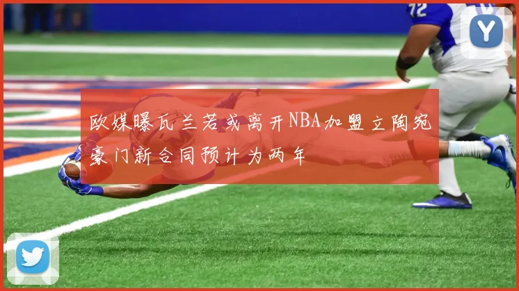 欧媒曝瓦兰若或离开NBA加盟立陶宛豪门新合同预计为两年