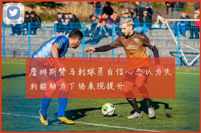 詹姆斯赞马刺球员自信心态认为失利能助力下场表现提升