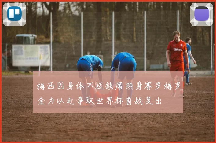 梅西因身体不适缺席热身赛罗梅罗全力以赴争取世界杯首战复出