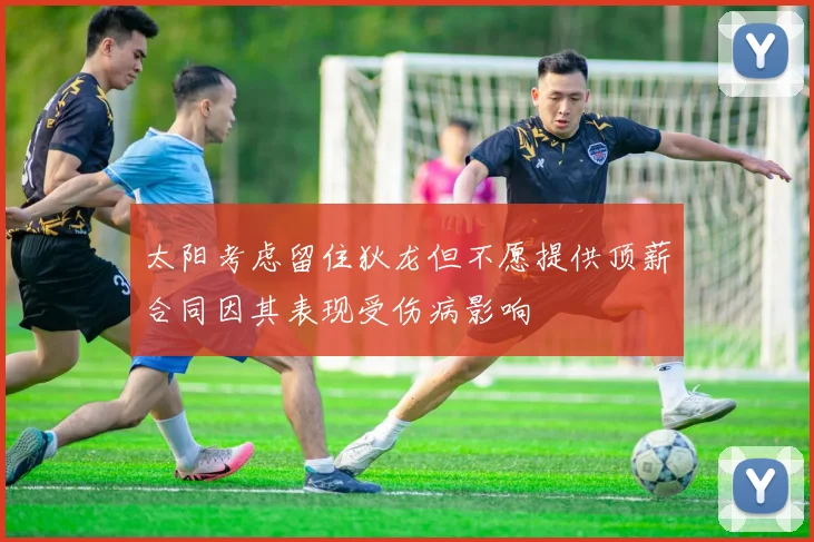 太阳考虑留住狄龙但不愿提供顶薪合同因其表现受伤病影响