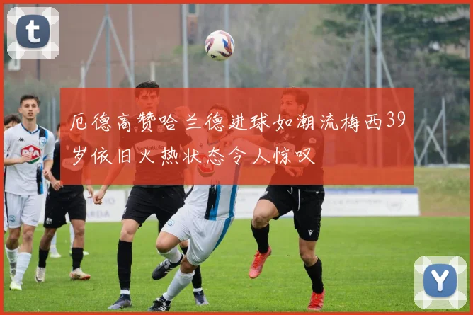 厄德高赞哈兰德进球如潮流梅西39岁依旧火热状态令人惊叹