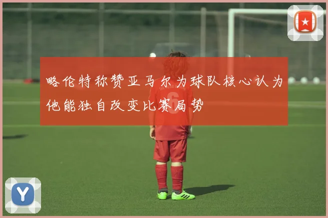 略伦特称赞亚马尔为球队核心认为他能独自改变比赛局势