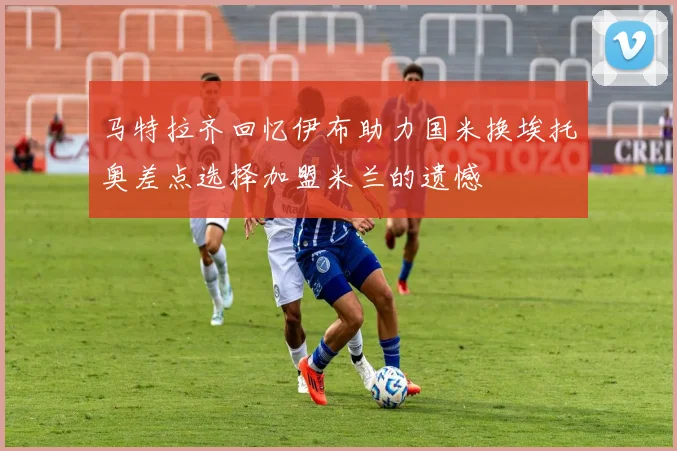 马特拉齐回忆伊布助力国米换埃托奥差点选择加盟米兰的遗憾