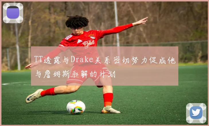TT透露与Drake关系密切努力促成他与詹姆斯和解的计划