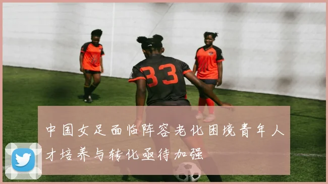 中国女足面临阵容老化困境青年人才培养与转化亟待加强