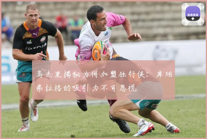 乌杰里揭秘为何加盟独行侠：库珀弗拉格的吸引力不可忽视
