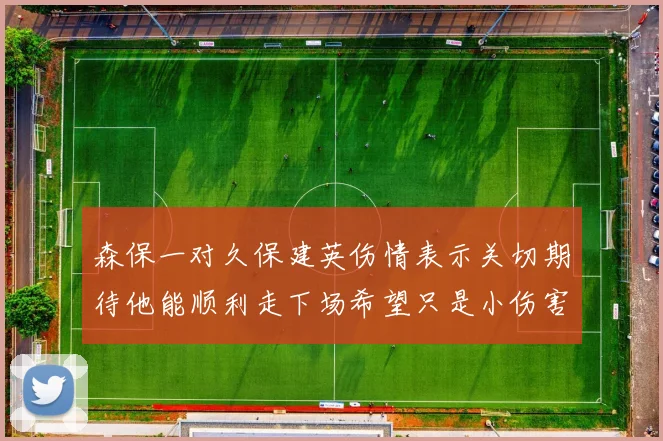 森保一对久保建英伤情表示关切期待他能顺利走下场希望只是小伤害