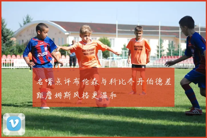 名嘴点评布伦森与科比乔丹伯德差距詹姆斯风格更温和