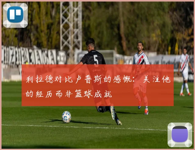 利拉德对比卢普斯的感慨：关注他的经历而非篮球成就
