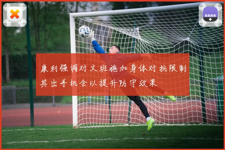 康利强调对文班施加身体对抗限制其出手机会以提升防守效果